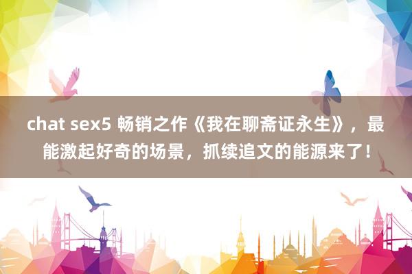 chat sex5 畅销之作《我在聊斋证永生》，最能激起好奇的场景，抓续追文的能源来了！