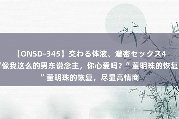 【ONSD-345】交わる体液、濃密セックス4時間 马云：“像我这么的男东说念主，你心爱吗？”董明珠的恢复，尽显高情商