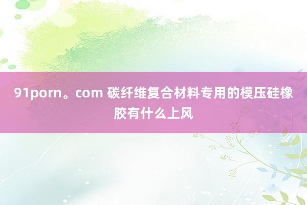 91porn。com 碳纤维复合材料专用的模压硅橡胶有什么上风