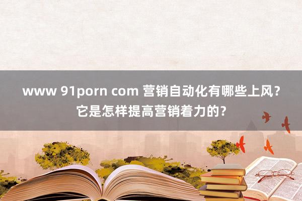 www 91porn com 营销自动化有哪些上风？它是怎样提高营销着力的？