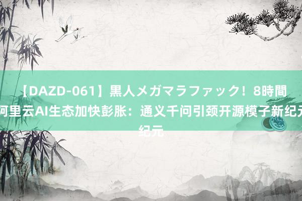 【DAZD-061】黒人メガマラファック！8時間 阿里云AI生态加快彭胀：通义千问引颈开源模子新纪元