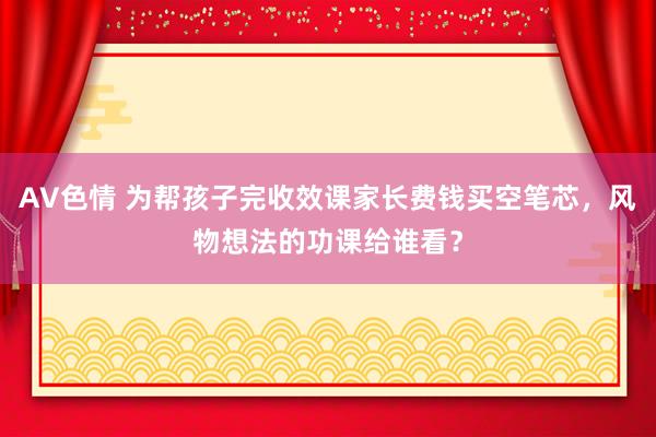 AV色情 为帮孩子完收效课家长费钱买空笔芯，风物想法的功课给谁看？