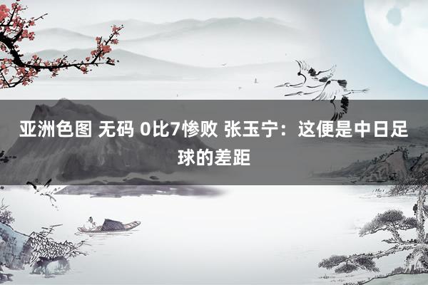 亚洲色图 无码 0比7惨败 张玉宁：这便是中日足球的差距