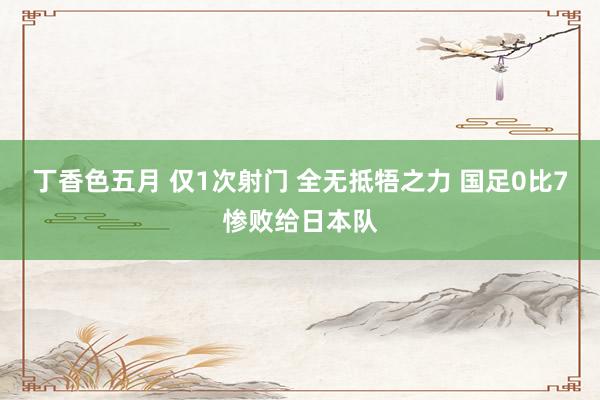 丁香色五月 仅1次射门 全无抵牾之力 国足0比7惨败给日本队