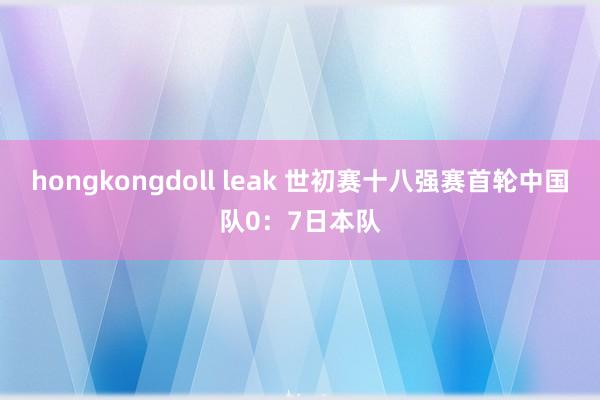 hongkongdoll leak 世初赛十八强赛首轮中国队0：7日本队