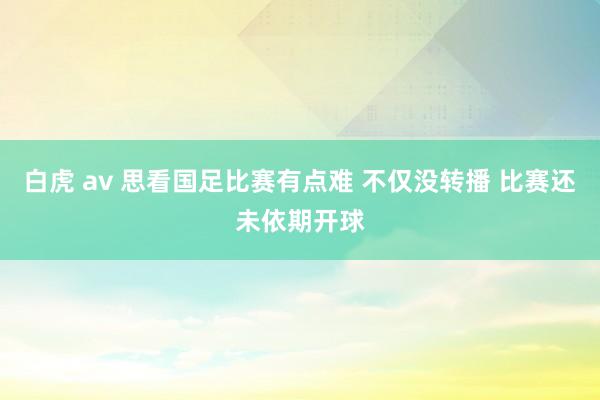 白虎 av 思看国足比赛有点难 不仅没转播 比赛还未依期开球