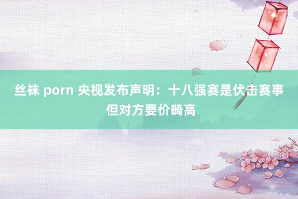 丝袜 porn 央视发布声明：十八强赛是伏击赛事 但对方要价畸高