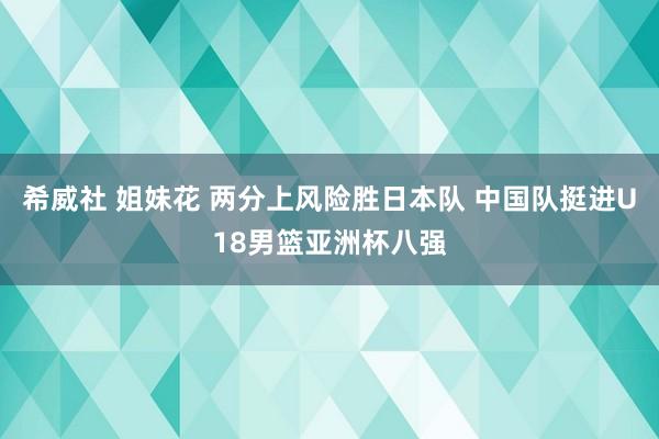 希威社 姐妹花 两分上风险胜日本队 中国队挺进U18男篮亚洲杯八强