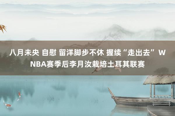 八月未央 自慰 留洋脚步不休 握续“走出去” WNBA赛季后李月汝栽培土耳其联赛