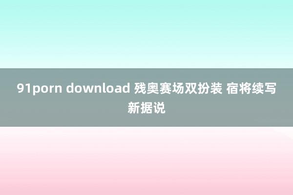 91porn download 残奥赛场双扮装 宿将续写新据说