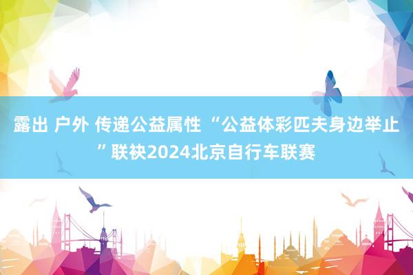 露出 户外 传递公益属性 “公益体彩匹夫身边举止”联袂2024北京自行车联赛