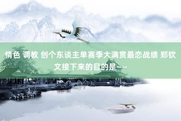 情色 调教 创个东谈主单赛季大满贯最恋战绩 郑钦文接下来的目的是——