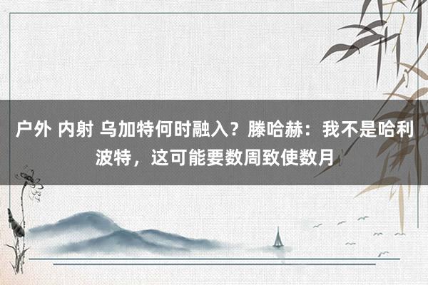 户外 内射 乌加特何时融入？滕哈赫：我不是哈利波特，这可能要数周致使数月