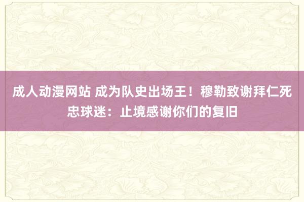 成人动漫网站 成为队史出场王！穆勒致谢拜仁死忠球迷：止境感谢你们的复旧