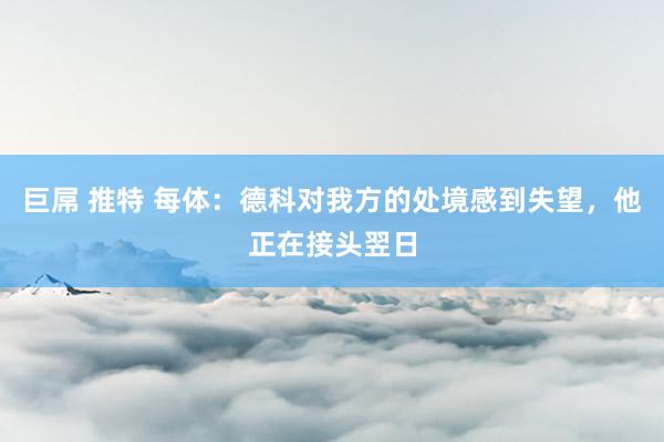 巨屌 推特 每体：德科对我方的处境感到失望，他正在接头翌日