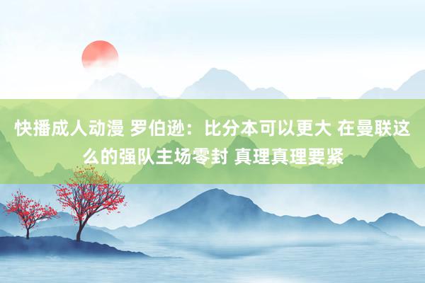 快播成人动漫 罗伯逊：比分本可以更大 在曼联这么的强队主场零封 真理真理要紧