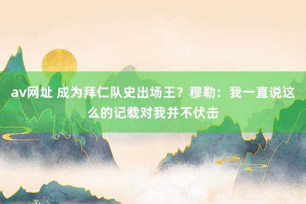 av网址 成为拜仁队史出场王？穆勒：我一直说这么的记载对我并不伏击