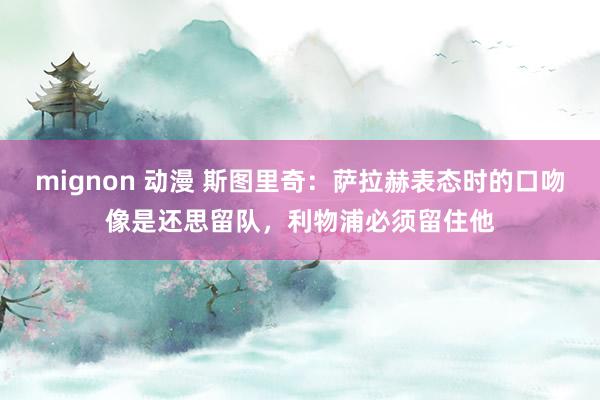 mignon 动漫 斯图里奇：萨拉赫表态时的口吻像是还思留队，利物浦必须留住他