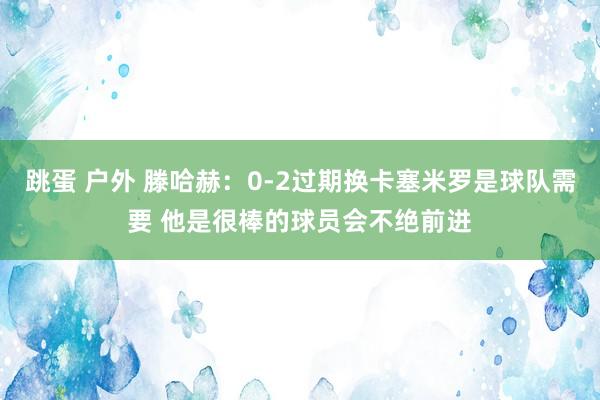 跳蛋 户外 滕哈赫：0-2过期换卡塞米罗是球队需要 他是很棒的球员会不绝前进