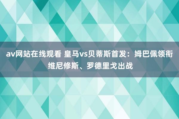 av网站在线观看 皇马vs贝蒂斯首发：姆巴佩领衔 维尼修斯、罗德里戈出战