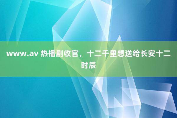 www.av 热播剧收官，十二千里想送给长安十二时辰