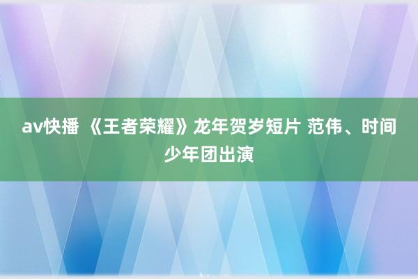 av快播 《王者荣耀》龙年贺岁短片 范伟、时间少年团出演