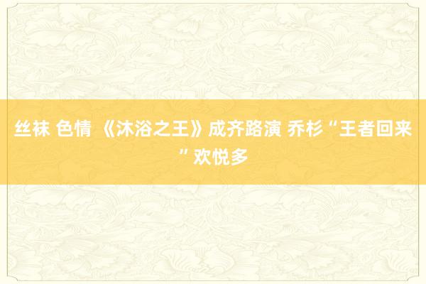 丝袜 色情 《沐浴之王》成齐路演 乔杉“王者回来”欢悦多