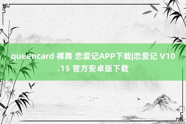 queencard 裸舞 恋爱记APP下载|恋爱记 V10.15 官方安卓版下载