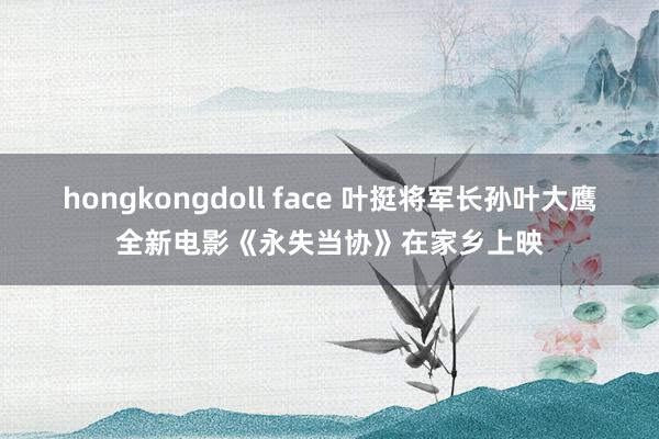 hongkongdoll face 叶挺将军长孙叶大鹰全新电影《永失当协》在家乡上映