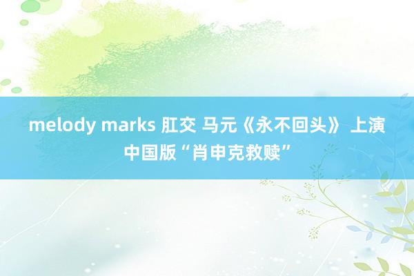 melody marks 肛交 马元《永不回头》 上演中国版“肖申克救赎”