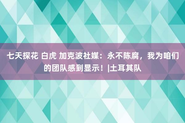 七天探花 白虎 加克波社媒：永不陈腐，我为咱们的团队感到显示！|土耳其队