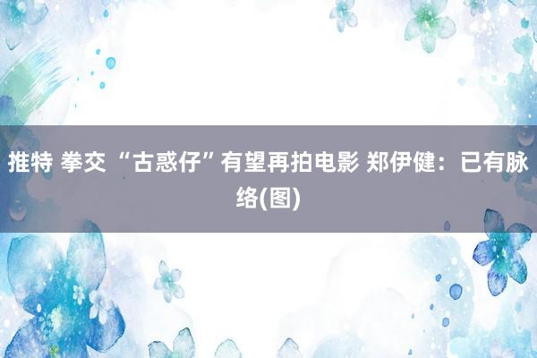 推特 拳交 “古惑仔”有望再拍电影 郑伊健：已有脉络(图)