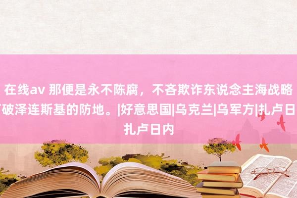 在线av 那便是永不陈腐，不吝欺诈东说念主海战略打破泽连斯基的防地。|好意思国|乌克兰|乌军方|扎卢日内