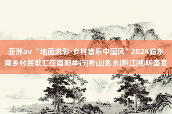 亚洲av “地面流彩·乡村音乐中国风”2024渝东南乡村民歌汇在酉阳举行|秀山|彭水|黔江|视听盛宴