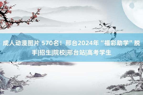 成人动漫图片 570名！邢台2024年“福彩助学”脱手|招生|院校|邢台站|高考学生