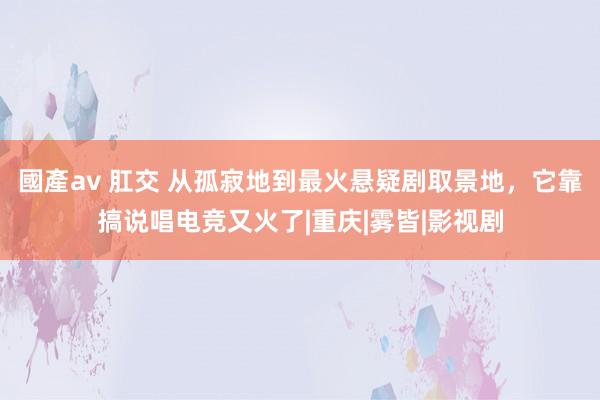 國產av 肛交 从孤寂地到最火悬疑剧取景地，它靠搞说唱电竞又火了|重庆|雾皆|影视剧