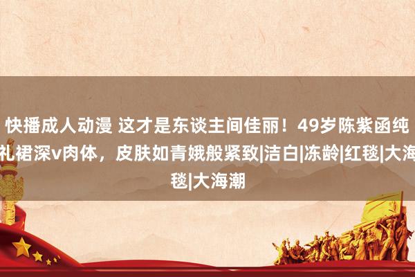 快播成人动漫 这才是东谈主间佳丽！49岁陈紫函纯白礼裙深v肉体，皮肤如青娥般紧致|洁白|冻龄|红毯|大海潮