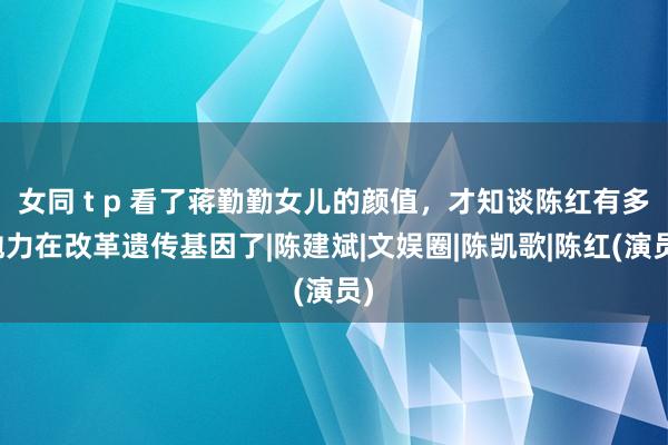 女同 t p 看了蒋勤勤女儿的颜值，才知谈陈红有多勉力在改革遗传基因了|陈建斌|文娱圈|陈凯歌|陈红(演员)