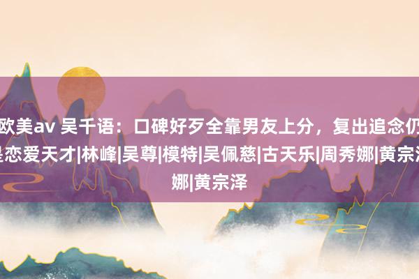 欧美av 吴千语：口碑好歹全靠男友上分，复出追念仍是恋爱天才|林峰|吴尊|模特|吴佩慈|古天乐|周秀娜|黄宗泽