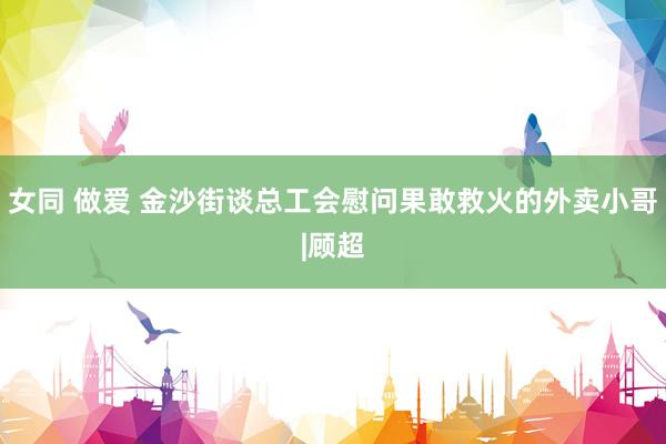 女同 做爱 金沙街谈总工会慰问果敢救火的外卖小哥|顾超