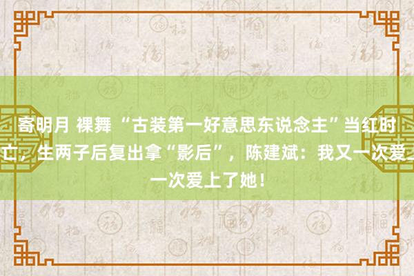 寄明月 裸舞 “古装第一好意思东说念主”当红时成亲消亡，生两子后复出拿“影后”，陈建斌：我又一次爱上了她！