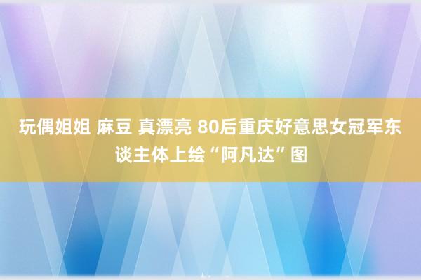 玩偶姐姐 麻豆 真漂亮 80后重庆好意思女冠军东谈主体上绘“阿凡达”图