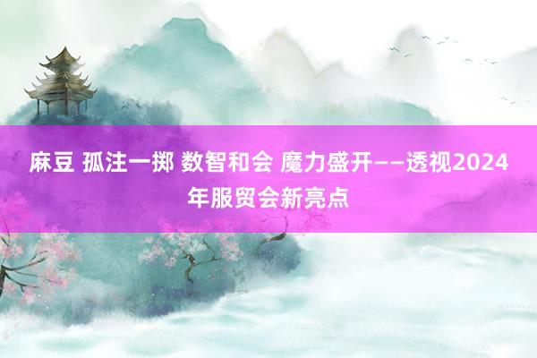 麻豆 孤注一掷 数智和会 魔力盛开——透视2024年服贸会新亮点