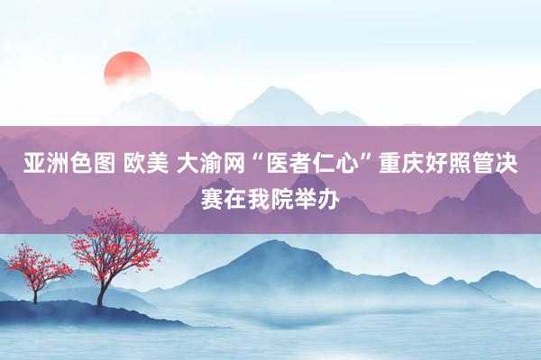 亚洲色图 欧美 大渝网“医者仁心”重庆好照管决赛在我院举办