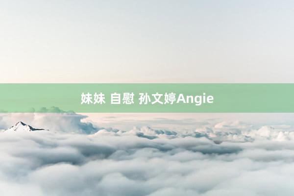 妹妹 自慰 孙文婷Angie