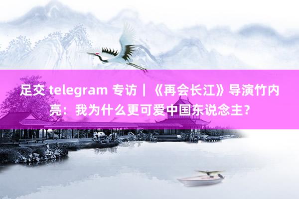 足交 telegram 专访｜《再会长江》导演竹内亮：我为什么更可爱中国东说念主？