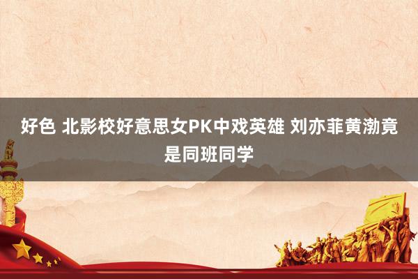 好色 北影校好意思女PK中戏英雄 刘亦菲黄渤竟是同班同学