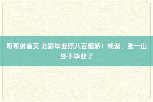 哥哥射首页 北影毕业照八百姻娇！杨紫、张一山终于毕业了