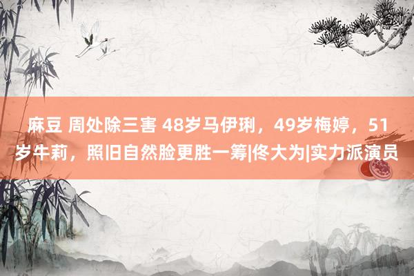 麻豆 周处除三害 48岁马伊琍，49岁梅婷，51岁牛莉，照旧自然脸更胜一筹|佟大为|实力派演员