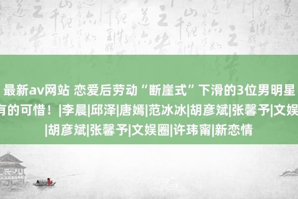 最新av网站 恋爱后劳动“断崖式”下滑的3位男明星，有的该死，而有的可惜！|李晨|邱泽|唐嫣|范冰冰|胡彦斌|张馨予|文娱圈|许玮甯|新恋情